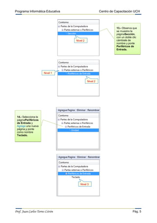 Programa Informática Educativa                        Centro de Capacitación UCH




                                                                 13.- Observa que
                                                                 se muestra la
                                                                 páginaSección,
                                                                 con un doble clic
                                  Nivel 2                        cámbiale de
                                                                 nombre y ponle
                                                                 Periféricos de
                                                                 Entrada.




                       Nivel 1


                                            Nivel 2




 14.- Selecciona la
 páginaPeriféricos
 de Entrada y
 Agrega una nueva
 página,y ponle
 como nombre
 Teclado.




                                     Nivel 3




Prof. Juan Carlos Torres Litrón                                               Pág. 5
 