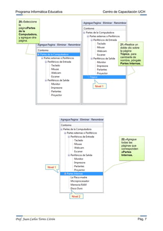 Programa Informática Educativa                     Centro de Capacitación UCH

  20.-Seleccione
  la
  páginaPartes
  de la
  Computadora,
  y agregue otra
  página.
                                                             21.-Realice un
                                                             doble clic sobre
                                                             la página
                                                             Tópico, para
                                                             cambiarle de
                                                             nombre, póngale
                                                             Partes Internas.




                                             Nivel 1




                                                              22.-Agregue
                                                              todas las
                                                              páginas que
                                                              corresponden
                                                              aPartes
                                                              Internas.



                         Nivel 1




                                   Nivel 2




Prof. Juan Carlos Torres Litrón                                           Pág. 7
 