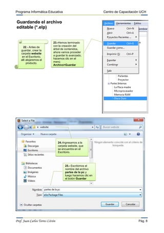 Programa Informática Educativa                                 Centro de Capacitación UCH


Guardando el archivo
editable (*.elp)


                             23.-Hemos terminado
      22.- Antes de          con la creación del
    guardar, crear la        árbol de contenidos,
    carpeta website          ahora vamos proceder
     en el Escritorio,       a guardar lo avanzado,
    allí alojaremos el       hacemos clic en el
         producto.           menú
                             Archivo>Guardar




                                  24.-Ingresamos a la
                                  carpeta website, que
                                  se encuentra en el
                                  Escritorio.



                                       25.- Escribimos el
                                       nombre del archivo
                                       partes de la pc y
                                       luego hacemos clic en
                                       el botón Guardar




Prof. Juan Carlos Torres Litrón                                                     Pág. 8
 