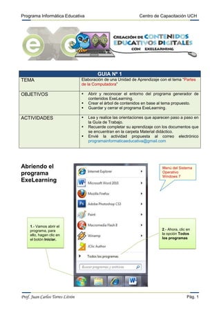 Programa Informática Educativa Centro de Capacitación UCH
Prof. Juan Carlos Torres Litrón Pág. 1
GUIA Nº 1
TEMA Elaboración de una Unidad de Aprendizaje con el tema “Partes
de la Computadora”
OBJETIVOS  Abrir y reconocer el entorno del programa generador de
contenidos ExeLearning.
 Crear el árbol de contenidos en base al tema propuesto.
 Guardar y cerrar el programa ExeLearning.
ACTIVIDADES  Lea y realice las orientaciones que aparecen paso a paso en
la Guía de Trabajo.
 Recuerde completar su aprendizaje con los documentos que
se encuentran en la carpeta Material didáctico.
 Envié la actividad propuesta al correo electrónico
programainformaticaeducativa@gmail.com
1.- Vamos abrir el
programa, para
ello, hagan clic en
el botón Iniciar.
Menú del Sistema
Operativo
Windows 7
2.- Ahora, clic en
la opción Todos
los programas
Abriendo el
programa
ExeLearning
 