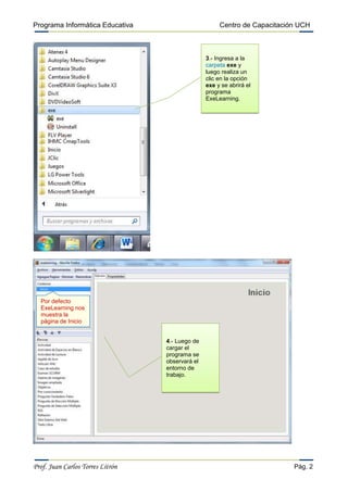 Programa Informática Educativa

Centro de Capacitación UCH

3.- Ingresa a la
carpeta exe y
luego realiza un
clic en la opción
exe y se abrirá el
programa
ExeLearning.

Por defecto
ExeLearning nos
muestra la
página de Inicio
4.- Luego de
cargar el
programa se
observará el
entorno de
trabajo.

Prof. Juan Carlos Torres Litrón

Pág. 2

 