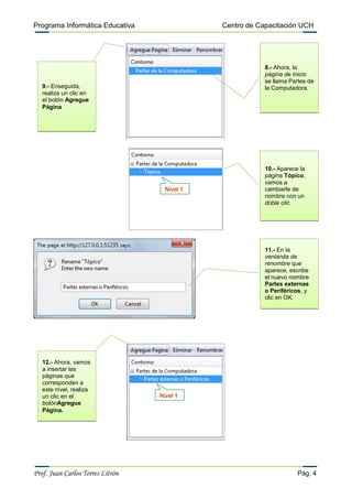 Programa Informática Educativa

Centro de Capacitación UCH

8.- Ahora, la
página de Inicio
se llama Partes de
la Computadora.

9.- Enseguida,
realiza un clic en
el botón Agregue
Página

Nivel 1

10.- Aparece la
página Tópico,
vamos a
cambiarle de
nombre con un
doble clic.

11.- En la
ventanita de
renombre que
aparece, escribe
el nuevo nombre
Partes externas
o Periféricos, y
clic en OK.

12.- Ahora, vamos
a insertar las
páginas que
corresponden a
este nivel, realiza
un clic en el
botónAgregue
Página.

Prof. Juan Carlos Torres Litrón

Nivel 1

Pág. 4

 