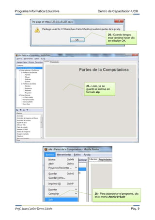 Programa Informática Educativa

Centro de Capacitación UCH

26.- Cuando tengas
esta ventana hacer clic
en el botón OK.

27.- Listo, ya se
guardó el archivo en
formato elp

28.- Para abandonar el programa, clic
en el menú Archivo>Salir

Prof. Juan Carlos Torres Litrón

Pág. 9

 