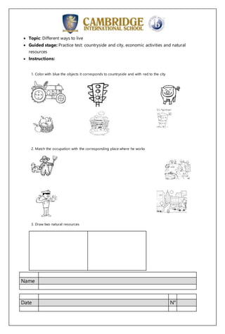 Name
Date N°
Topic: Different ways to live
Guided stage: Practice test: countryside and city, economic activities and natural
resources
Instructions:
1. Color with blue the objects it corresponds to countryside and with red to the city
2. Match the occupation with the corresponding place where he works
3. Draw two natural resources