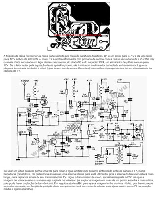 A fixação da placa no interior da caixa pode ser feita por meio de parafusos fixadores. D1 é um zener para 4,7 V e D2 um zener para 12 V ambos de 400 mW ou mais. T2 é um transformador com primário de acordo com a rede e secundário de 9 V x 250 mA ou mais. Pode ser usado em lugar deste componente, do diodo D3 e do capacitor C24, um eliminador de pilhas comum para 12V. Se o leitor optar pela aquisição deste aparelho pronto, ele já virá com o eliminador conectado ao transmissor. Ligue os plugues de entrada de áudio e vídeo ( que devem ser de cores diferentes), nas saídas correspondentes de um videocassete ou câmera de TV. Se usar um vídeo cassete ponha uma fita para rodar e ligue um televisor próximo sintonizado entre os canais 2 e 7, numa freqüência (canal) livre. De preferência ao uso de uma antena interna para está utilização, pois a antena do televisor estará mais longe, para captar os sinais de seu transmissor de TV. Ligue o transmissor de vídeo, inicialmente ajuste o CV1 até que a imagem do videocassete ou câmera seja captada no televisor. (se captar a imagem em mais de um ponto, escolha a mais nítida, pois pode haver captação de harmônicas). Em seguida ajuste o R4, para que a imagem tenha máxima nitidez, pois haver pouco ou muito contraste, em função da posição deste componente (será conveniente colocar este ajuste assim como P2 na posição média e ligar o aparelho). 