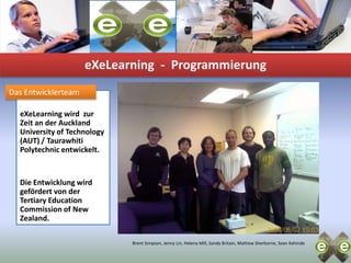 eXeLearning-  ProgrammierungDas EntwicklerteameXeLearningwird  zur Zeit an der Auckland University of Technology (AUT) / TaurawhitiPolytechnic entwickelt. Die Entwicklung wird gefördert von der Tertiary Education Commissionof New Zealand.Brent Simpson, Jenny Lin, Helena Mill, Sandy Britain, Mathew Sherborne, Sean Kehinde