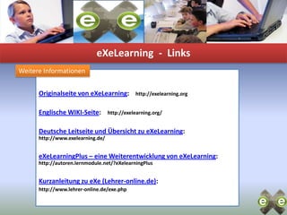 eXeLearning-  LinksWeitere InformationenOriginalseite von eXeLearning:    http://exelearning.orgEnglische WIKI-Seite:    http://exelearning.org/Deutsche Leitseite und Übersicht zu eXeLearning: http://www.exelearning.de/eXeLearningPlus – eine Weiterentwicklung von eXeLearning: http://autoren.lernmodule.net/?eXelearningPlusKurzanleitung zu eXe (Lehrer-online.de): http://www.lehrer-online.de/exe.php