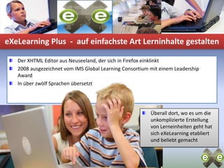 eXeLearning Plus  -  auf einfachste Art Lerninhalte gestaltenDer XHTML Editor aus Neuseeland, der sich in Firefox einklinkt2008 ausgezeichnet vom IMS Global Learning Consortium mit einem Leadership AwardIn über zwölf Sprachen übersetztÜberall dort, wo es um die unkomplizierte Erstellung von Lerneinheiten geht hat sich eXeLearning etabliert und beliebt gemacht