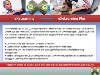 eXeLearningeXeLearning PlusIn Lehrerkreisen ist das „Grundprogramm“ eXeLearning seit Jahren bekannt und beliebt. Direkt aus der Praxis entstanden diverse Wünsche nach Erweiterungen. Dieser Wünsche hat sich das Team rund um lernmodule.net angenommen und eXeLearning einige zusätzliche Features verpasst:Unterstützung der neuesten Geogebra-VersionLückentexten dürfen auch Antworten mit Leerzeichen enthaltenErgänzung um Testmöglichkeiten, die aussagekräftige Lernstandsfeststellung ermöglichenVerbesserung der SCORM-kompatibilität zur Gewährleistung der Einsetzbarkeit unter gängigen Learning Management SystemenTrotzdem bleibt es dabei: auch eXelearningPlus ist kostenfrei und Open Source.