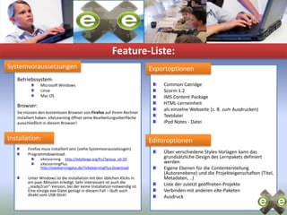 Feature-Liste:SystemvoraussetzungenExportoptionenSeitenvorlagen:Betriebssystem:Microsoft Windows Linux Mac OSBrowser:Sie müssen den kostenlosen Browser von Firefox auf Ihrem Rechner installiert haben. eXeLearning öffnet seine Bearbeitungsoberfläche ausschließlich in diesem Browser!Firefox muss installiert sein (siehe Systemvoraussetzugen)Programmdownload:eXeLearning:    http://eduforge.org/frs/?group_id=20eXeLearningPlus: http://exelearningplus.de/?eXelearningPlus:DownloadUnter Windows ist die Installation mit den üblichen Klicks in ein paar Minuten erledigt. Sehr interessant ist auch die „ready2run“-Version, bei der keine Installation notwendig ist. Eine einzige exe-Datei genügt in diesem Fall – läuft auch direkt vom USB-Stick!Seitenvorlagen:Common CatridgeScorm 1.2IMS Content PackageHTML-Lerneinheitals einzelne Webseite (z. B. zum Ausdrucken)TextdateiiPod Notes - DateiÜber verschiedene Styles-Vorlagen kann das grundsätzliche Design des Lernpakets definiert werdenEigene Ebenen für die Contenterstellung (Autorenebene) und die Projekteigenschaften (Titel, Metadaten, ..)Liste der zuletzt geöffneten ProjekteVerbinden mit anderen eXe-PaketenAusdruckInstallation:Editoroptionen