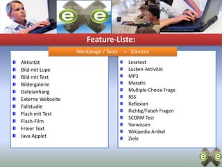 Feature-Liste:Werkzeuge / Tools     =   iDevicesLesetextLücken-AktivitätMP3MarathiMultiple-Choice FrageRSSReflexionRichtig/Falsch FragenSCORM TestVorwissenWikipedia-ArtikelZieleAktivitätBild mit LupeBild mit TextBildergalerieDateianhangExterne WebseiteFallstudieFlash mit TextFlash-FilmFreier TextJava Applet