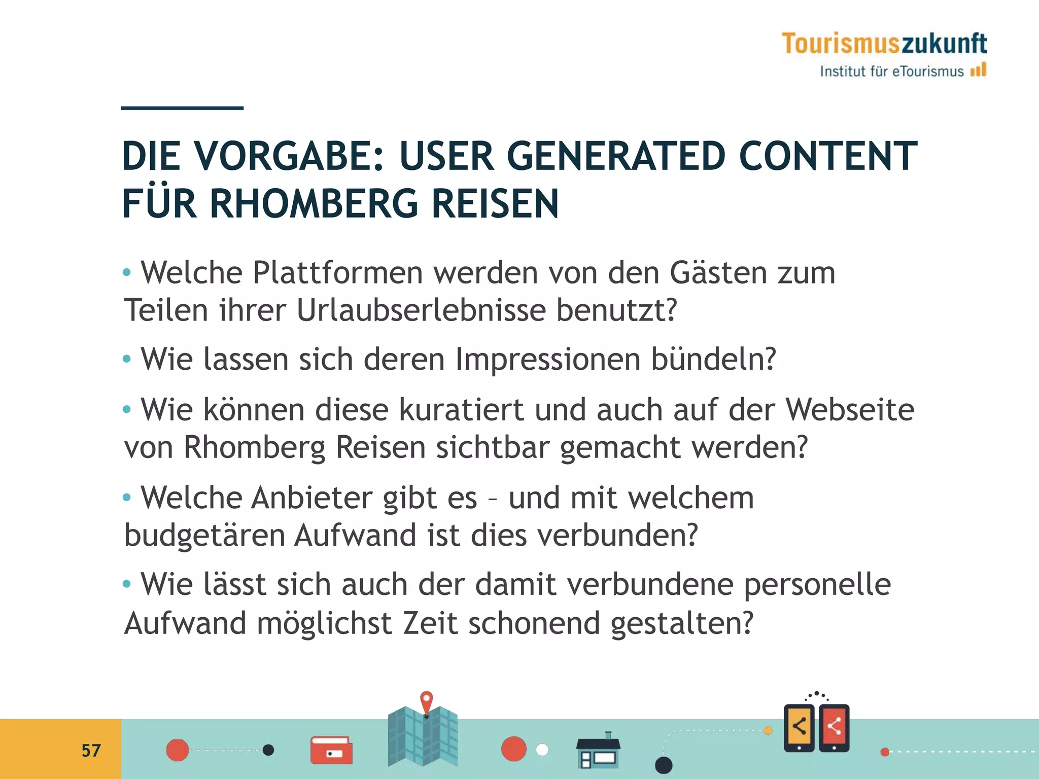 57
•  Welche Plattformen werden von den Gästen zum
Teilen ihrer Urlaubserlebnisse benutzt?
•  Wie lassen sich deren Impressionen bündeln?
•  Wie können diese kuratiert und auch auf der
Webseite von Rhomberg Reisen sichtbar gemacht
werden?
•  Welche Anbieter gibt es – und mit welchem
budgetären Aufwand ist dies verbunden?
•  Wie lässt sich auch der damit verbundene personelle
Aufwand möglichst Zeit schonend gestalten?
DIE VORGABE: USER GENERATED CONTENT
FÜR RHOMBERG REISEN
 