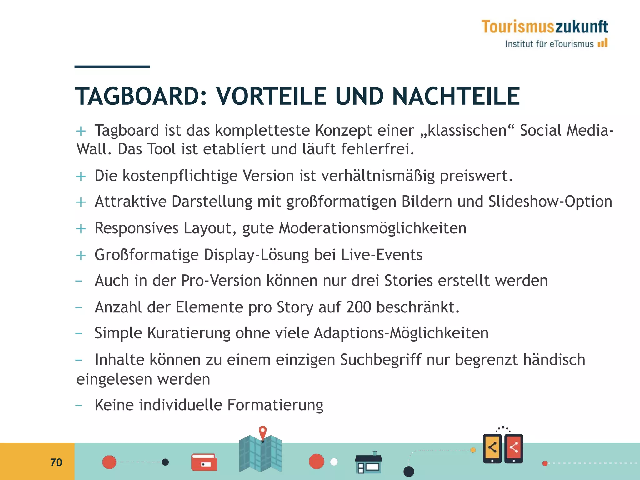 70
+  Tagboard ist das kompletteste Konzept einer „klassischen“ Social Media-
Wall. Das Tool ist etabliert und läuft fehlerfrei.
+  Die kostenpflichtige Version ist verhältnismäßig preiswert.
+  Attraktive Darstellung mit großformatigen Bildern und Slideshow-Option
+  Responsives Layout, gute Moderationsmöglichkeiten
+  Großformatige Display-Lösung bei Live-Events
–  Auch in der Pro-Version können nur drei Stories erstellt werden
–  Anzahl der Elemente pro Story auf 200 beschränkt.
–  Simple Kuratierung ohne viele Adaptions-Möglichkeiten
–  Inhalte können zu einem einzigen Suchbegriff nur begrenzt händisch
eingelesen werden
–  Keine individuelle Formatierung
TAGBOARD: VORTEILE UND NACHTEILE
 