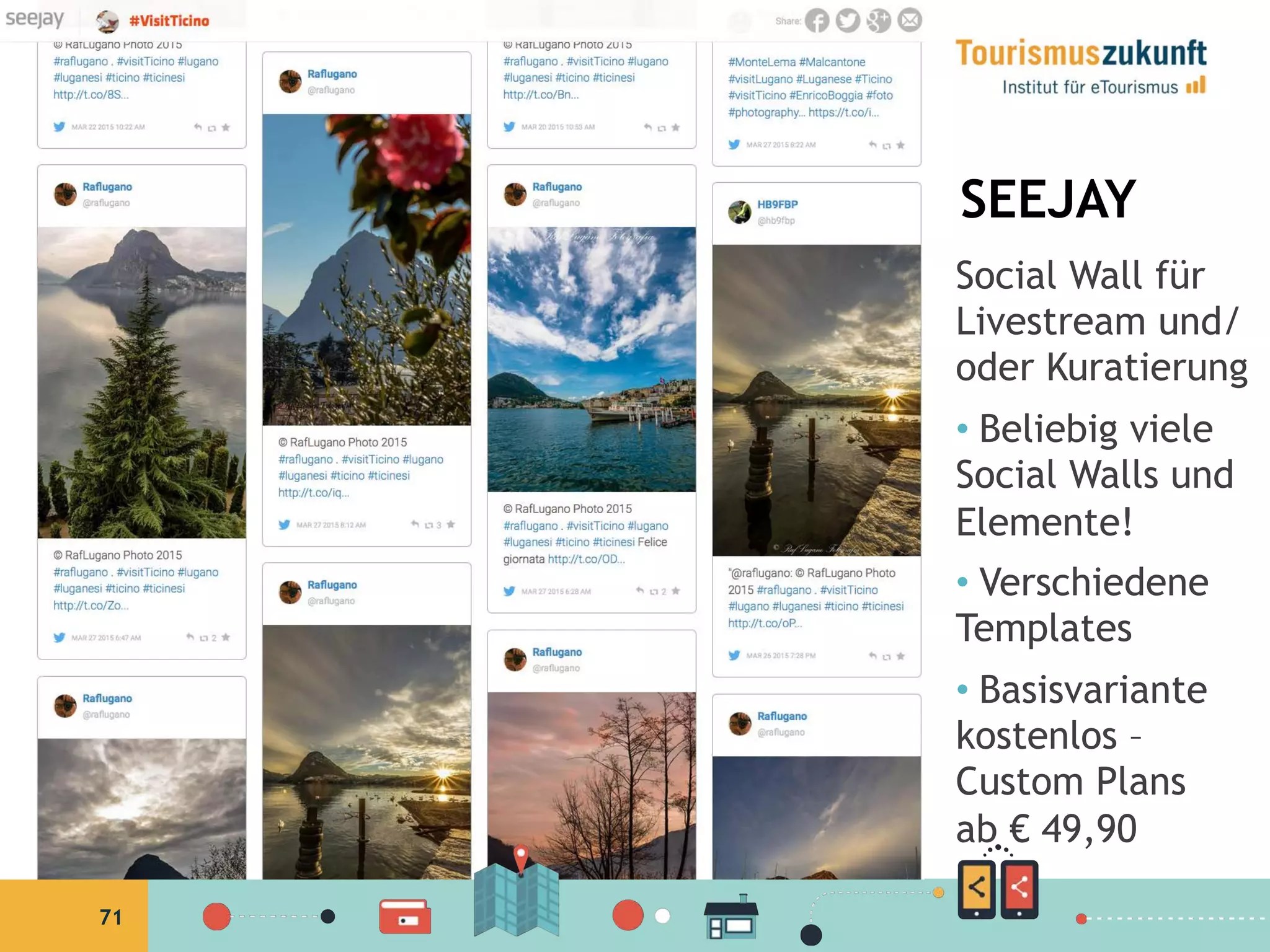 71
SEEJAY
Social Wall für
Livestream und/
oder Kuratierung
•  Beliebig viele
Social Walls und
Elemente!
•  Verschiedene
Templates
•  Basisvariante
kostenlos –
Custom Plans
ab € 49,90
• 
 