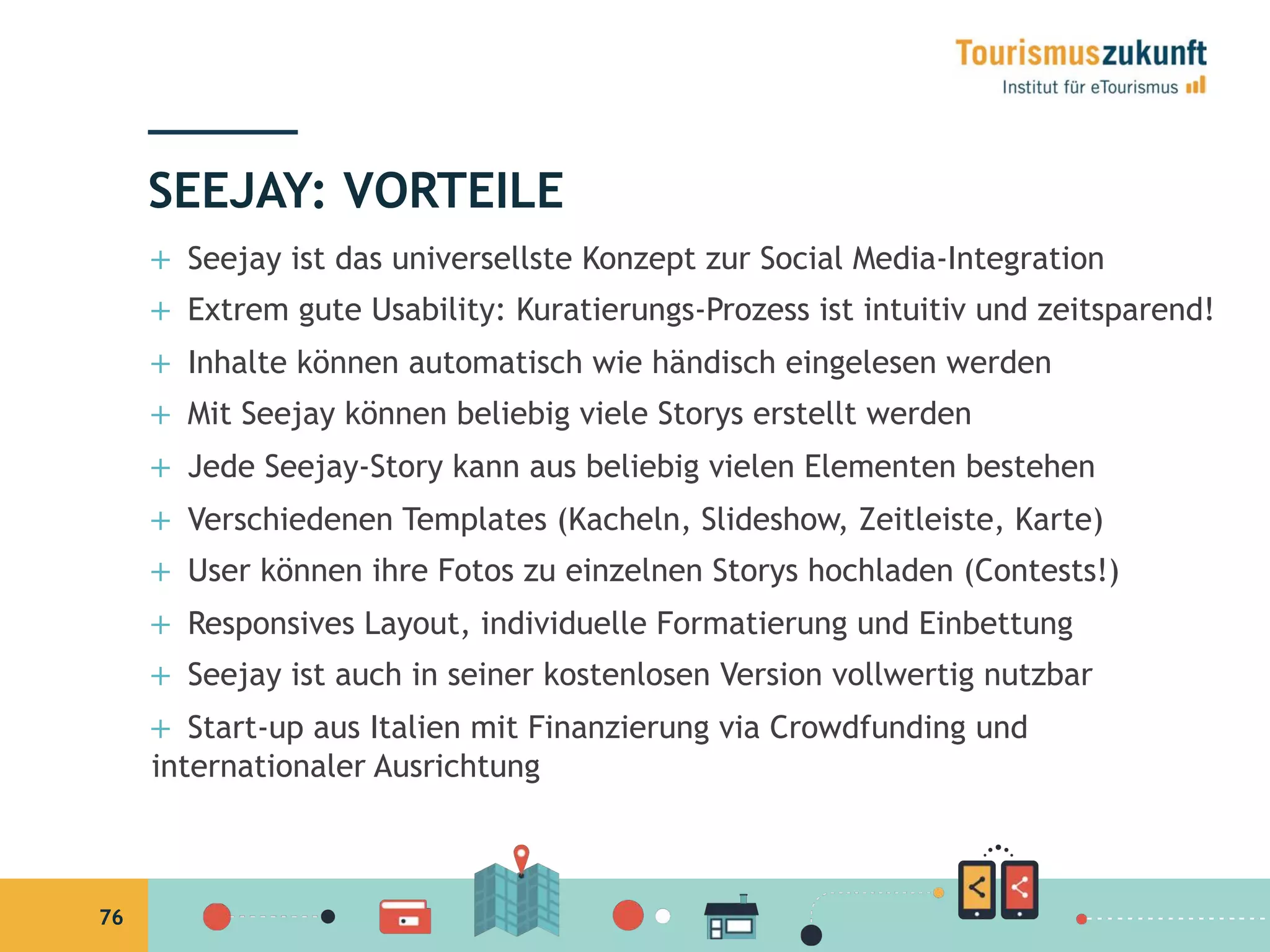 76
+  Seejay ist das universellste Konzept zur Social Media-Integration
+  Extrem gute Usability: Kuratierungs-Prozess ist intuitiv und zeitsparend!
+  Inhalte können automatisch wie händisch eingelesen werden
+  Mit Seejay können beliebig viele Storys erstellt werden
+  Jede Seejay-Story kann aus beliebig vielen Elementen bestehen
+  Verschiedenen Templates (Kacheln, Slideshow, Zeitleiste, Karte)
+  User können ihre Fotos zu einzelnen Storys hochladen (Contests!)
+  Responsives Layout, individuelle Formatierung und Einbettung
+  Seejay ist auch in seiner kostenlosen Version vollwertig nutzbar
+  Start-up aus Italien mit Finanzierung via Crowdfunding und
internationaler Ausrichtung
SEEJAY: VORTEILE
 