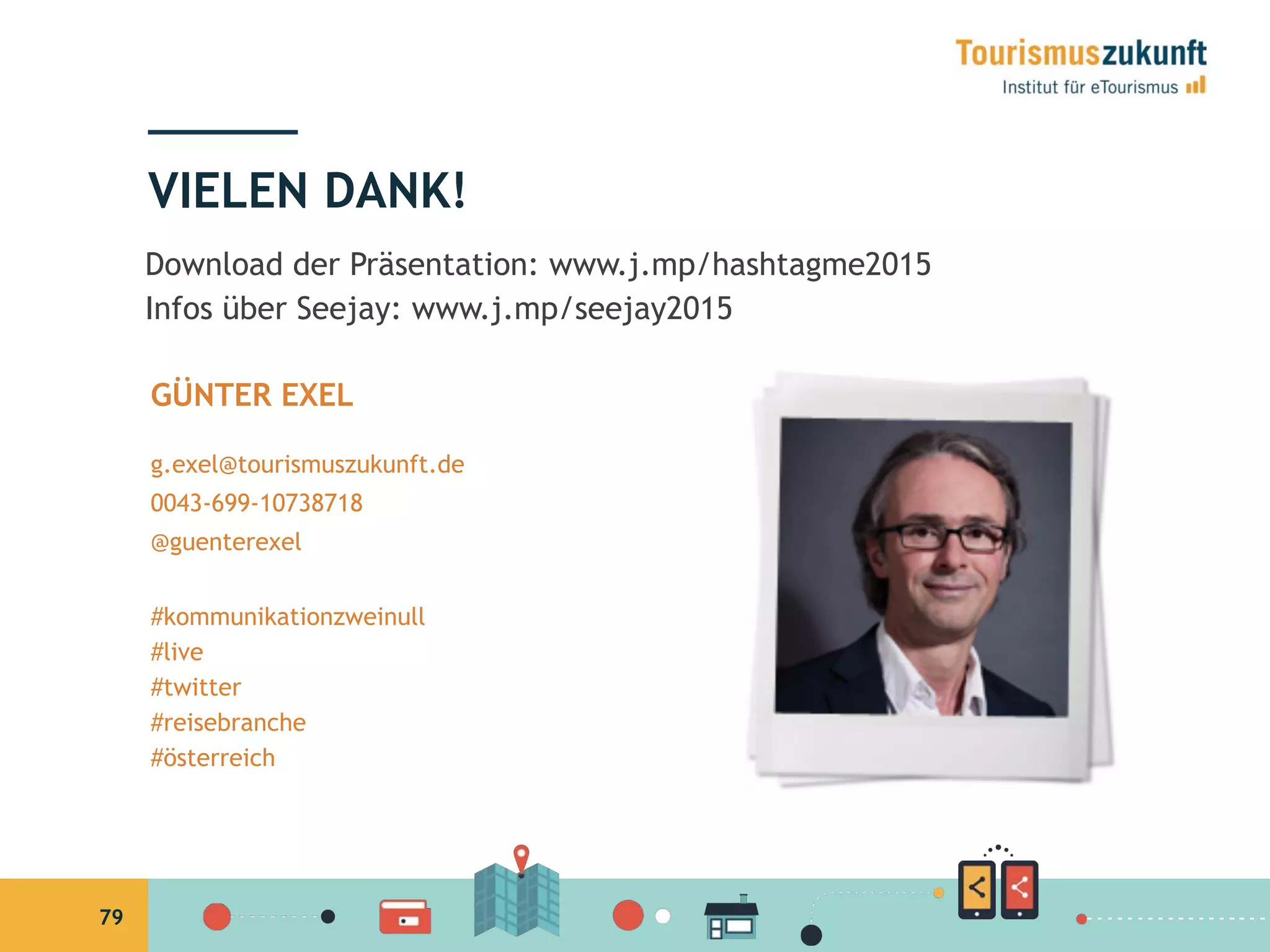 79
VIELEN DANK!
GÜNTER EXEL
g.exel@tourismuszukunft.de
0043-699-10738718
@guenterexel
#kommunikationzweinull
#live
#twitter
#reisebranche
#österreich
Download der Präsentation: www.j.mp/hashtagme2015
Infos über Seejay: www.j.mp/seejay2015
 