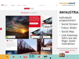 58
#MYAUSTRIA
Individuell
programmiert
•  Social Stream
•  Fokus: Bilder
•  Social Map
•  Link Gateway
führt aus der
Page; keine
Interaktion
 