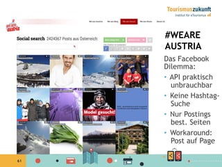 61
#WEARE
AUSTRIA
Das Facebook
Dilemma:
•  API praktisch
unbrauchbar
•  Keine Hashtag-
Suche
•  Nur Postings
best. Seiten
•  Workaround:
Post auf Page
 
