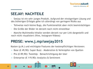 77
–  Seejay ist ein sehr junges Produkt. Aufgrund der einzigartigen Lösung und
des bisherigen Erfolges gehe ich allerdings von geringem Risiko aus
–  Teilweise noch kleine Bugs, die Funktionalität aber nicht beeinträchtigen
–  Die Größe der Bilder ist derzeit noch nicht einstellbar
–  Manche Multimedia-Inhalte werden derzeit nur per Link dargestellt und
noch nicht visualisiert (Vine, Instagram-Videos)
SEEJAY: NACHTEILE
PREISE: www.j.mp/seejay2015
Kosten (p.M.) und wichtigste Features der kostenpflichtigen Versionen:
+  Base (€ 49,90): Super Buzz – Moderation & Verknüpfen von Quellen
+  Pro (€ 89,90): TweetUp – Benachrichtigung der User
+  Enterprise (€ 119,90): Analytics & Sentiment
 