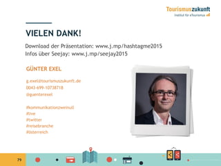79
VIELEN DANK!
GÜNTER EXEL
g.exel@tourismuszukunft.de
0043-699-10738718
@guenterexel
#kommunikationzweinull
#live
#twitter
#reisebranche
#österreich
Download der Präsentation: www.j.mp/hashtagme2015
Infos über Seejay: www.j.mp/seejay2015
 