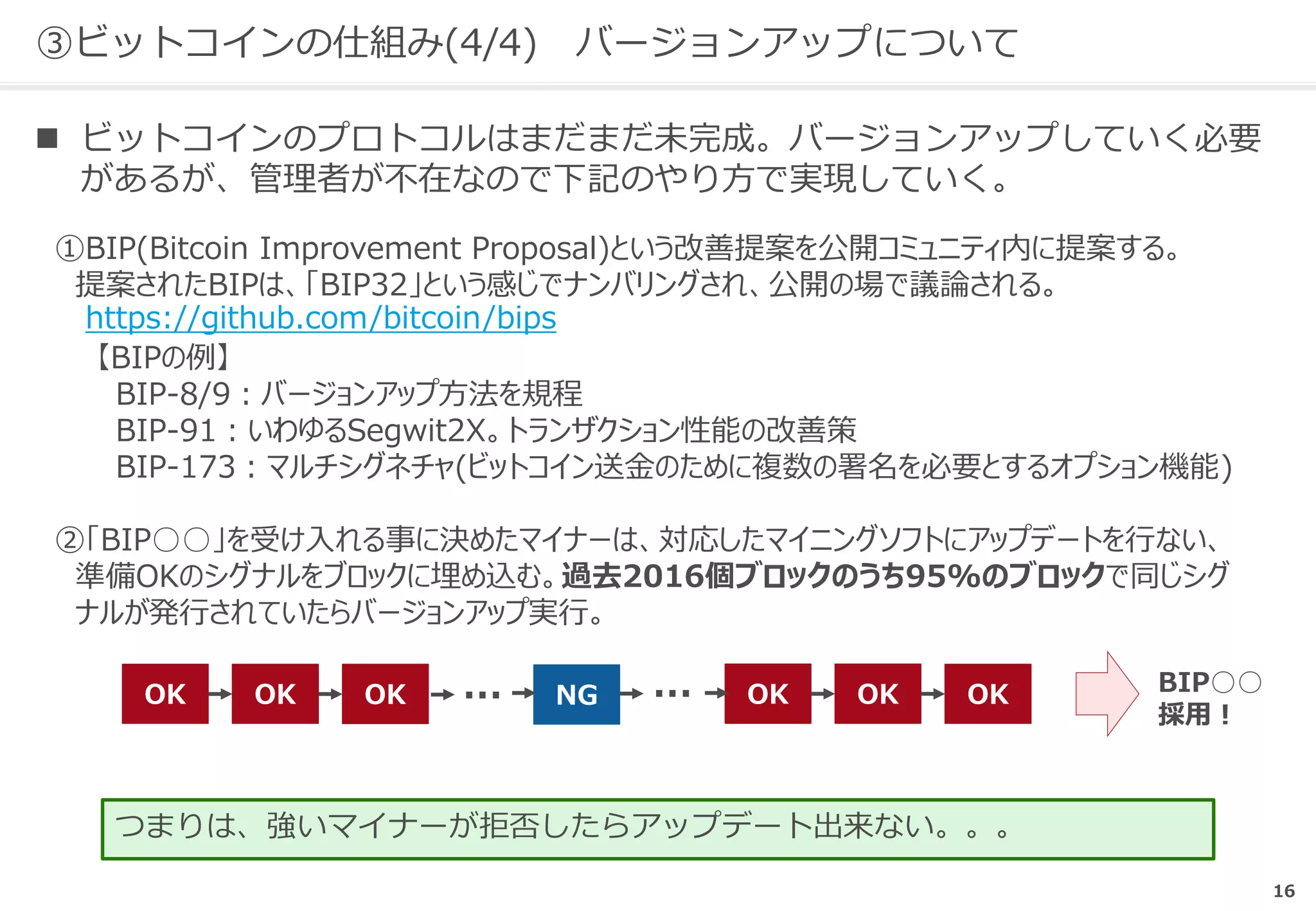③ビットコインの仕組み(4/4) バージョンアップについて
 ビットコインのプロトコルはまだまだ未完成。バージョンアップしていく必要
があるが、管理者が不在なので下記のやり方で実現していく。
①BIP(Bitcoin Improvement Proposal)という改善提案を公開コミュニティ内に提案する。
提案されたBIPは、「BIP32」という感じでナンバリングされ、公開の場で議論される。
https://github.com/bitcoin/bips
【BIPの例】
BIP-8/9：バージョンアップ方法を規程
BIP-91：いわゆるSegwit2X。トランザクション性能の改善策
BIP-173：マルチシグネチャ(ビットコイン送金のために複数の署名を必要とするオプション機能)
②「BIP○○」を受け入れる事に決めたマイナーは、対応したマイニングソフトにアップデートを行ない、
準備OKのシグナルをブロックに埋め込む。過去2016個ブロックのうち95%のブロックで同じシグ
ナルが発行されていたらバージョンアップ実行。
つまりは、強いマイナーが拒否したらアップデート出来ない。。。
OK OK OK OK OK OKNG… … BIP○○
採用！
16
 