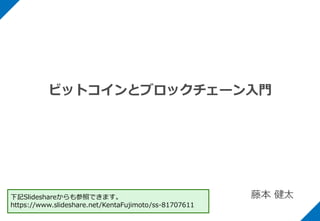 ビットコインとブロックチェーン入門
藤本 健太下記Slideshareからも参照できます。
https://www.slideshare.net/KentaFujimoto/ss-81707611
 