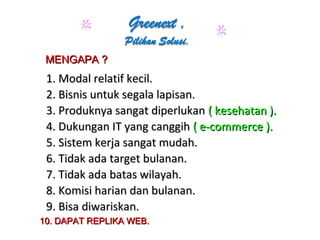 1. Modal relatif kecil.1. Modal relatif kecil.
2. Bisnis untuk segala lapisan.2. Bisnis untuk segala lapisan.
3. Produknya sangat diperlukan3. Produknya sangat diperlukan ( kesehatan ).( kesehatan ).
4. Dukungan IT yang canggih4. Dukungan IT yang canggih ( e-commerce ).( e-commerce ).
5. Sistem kerja sangat mudah.5. Sistem kerja sangat mudah.
6. Tidak ada target bulanan.6. Tidak ada target bulanan.
7. Tidak ada batas wilayah.7. Tidak ada batas wilayah.
8. Komisi harian dan bulanan.8. Komisi harian dan bulanan.
9. Bisa diwariskan.9. Bisa diwariskan.
MENGAPA ?MENGAPA ?
10. DAPAT REPLIKA WEB.10. DAPAT REPLIKA WEB.
 