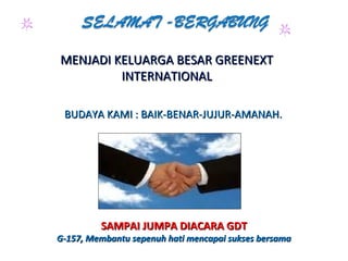 MENJADI KELUARGA BESAR GREENEXTMENJADI KELUARGA BESAR GREENEXT
INTERNATIONALINTERNATIONAL
BUDAYA KAMI : BAIK-BENAR-JUJUR-AMANAH.BUDAYA KAMI : BAIK-BENAR-JUJUR-AMANAH.
SAMPAI JUMPA DIACARA GDTSAMPAI JUMPA DIACARA GDT
G-157, Membantu sepenuh hati mencapai sukses bersamaG-157, Membantu sepenuh hati mencapai sukses bersama
 