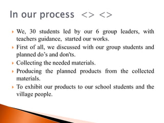    We, 30 students led by our 6 group leaders, with
    teachers guidance, started our works.
   First of all, we discussed with our group students and
    planned do’s and don'ts.
   Collecting the needed materials.
   Producing the planned products from the collected
    materials.
   To exhibit our products to our school students and the
    village people.
 