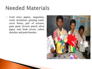    Used news papers, magazines,
    waste invitations, greeting cards,
    cover boxes, pair of scissors,
    gum, paste, fevicol, pencil, silver
    paper, note book covers, colour
    sketches and paint brushes.
 