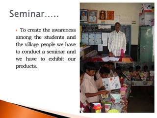 To create the awareness
among the students and
the village people we have
to conduct a seminar and
we have to exhibit our
products.
 