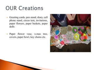    Greeting cards, pen stand, diary, cell
    phone stand, circus tent, invitations,
    paper flowers, paper baskets, paper
    dolls

   Paper flower vase, x-mas tree,
    covers, paper bowl, key chains etc.
 