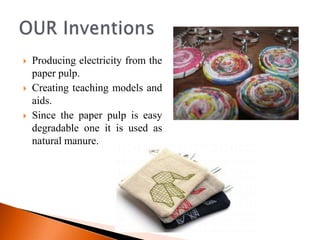    Producing electricity from the
    paper pulp.
   Creating teaching models and
    aids.
   Since the paper pulp is easy
    degradable one it is used as
    natural manure.
 