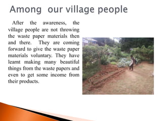 After the awareness, the
village people are not throwing
the waste paper materials then
and there. They are coming
forward to give the waste paper
materials voluntary. They have
learnt making many beautiful
things from the waste papers and
even to get some income from
their products.
 