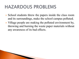    School students threw the papers inside the class room
    and its surroundings, make the school campus polluted.
   Village people are making the polluted environment by,
    throwing and burning the waste paper materials without
    any awareness of its bad effects.
 