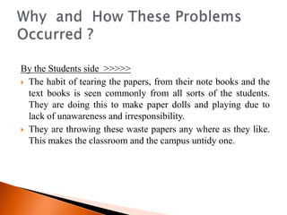 By the Students side >>>>>
 The habit of tearing the papers, from their note books and the
  text books is seen commonly from all sorts of the students.
  They are doing this to make paper dolls and playing due to
  lack of unawareness and irresponsibility.
 They are throwing these waste papers any where as they like.
  This makes the classroom and the campus untidy one.
 