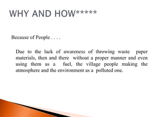 Because of People . . . .

  Due to the lack of awareness of throwing waste paper
  materials, then and there without a proper manner and even
  using them as a fuel, the village people making the
  atmosphere and the environment as a polluted one.
 