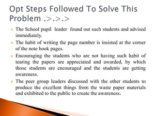    The School pupil leader found out such students and advised
    immediately.
   The habit of writing the page number is insisted at the corner
    of the note book pages.
   Encouraging the students who are not having such habit of
    tearing the papers are appreciated and awarded, by which
    those students are encouraged and the students are getting
    awareness.
   The peer group leaders discussed with the other students to
    produce the excellent things from the waste paper materials
    and exhibited to the public to create the awareness.
 