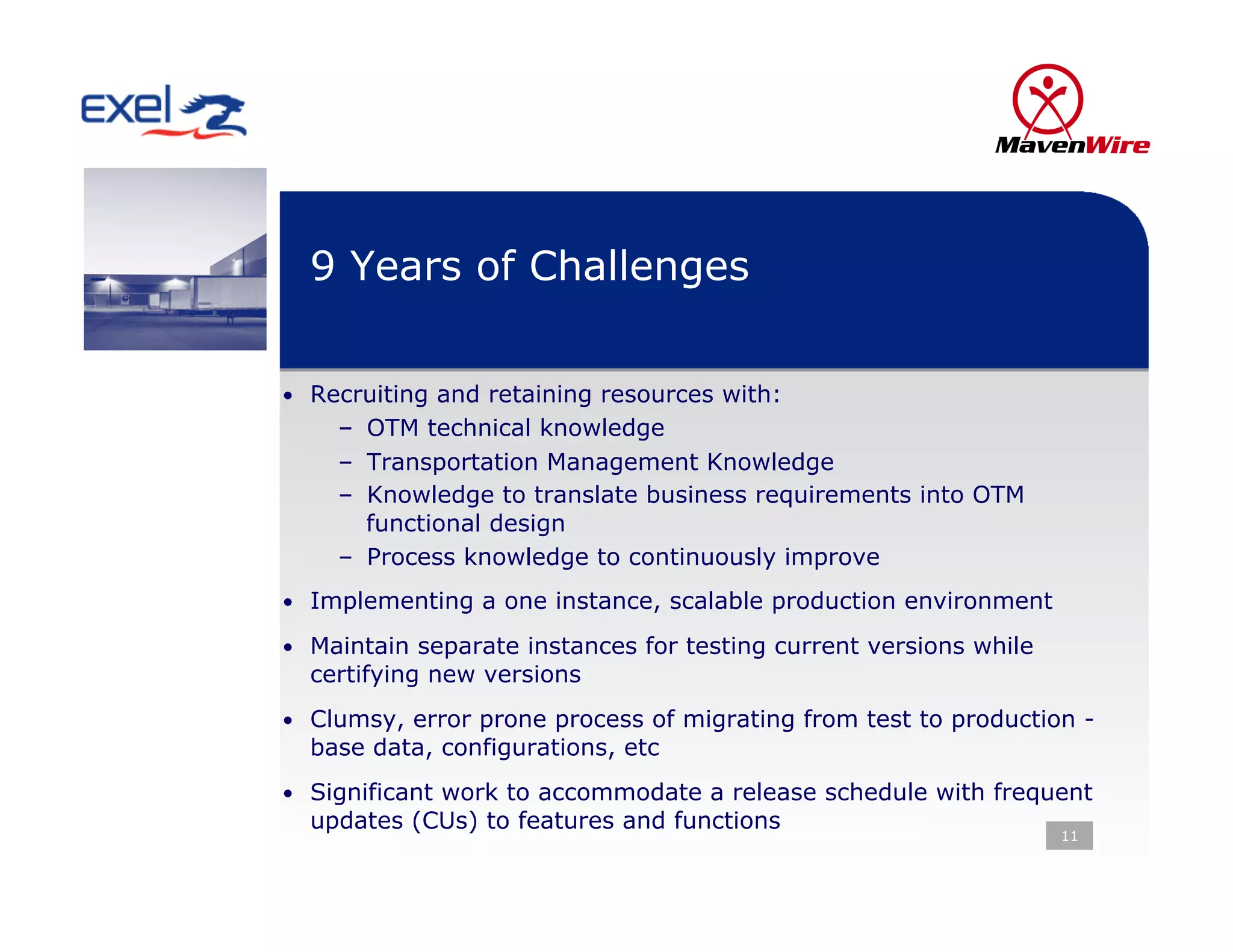9 Years of Challenges


•  Recruiting and retaining resources with:
    –  OTM technical knowledge
    –  Transportation Management Knowledge
    –  Knowledge to translate business requirements into OTM
       functional design
    –  Process knowledge to continuously improve
•  Implementing a one instance, scalable production environment

•  Maintain separate instances for testing current versions while
  certifying new versions
•  Clumsy, error prone process of migrating from test to production -
  base data, configurations, etc
•  Significant work to accommodate a release schedule with frequent
  updates (CUs) to features and functions
                                                                    11
 