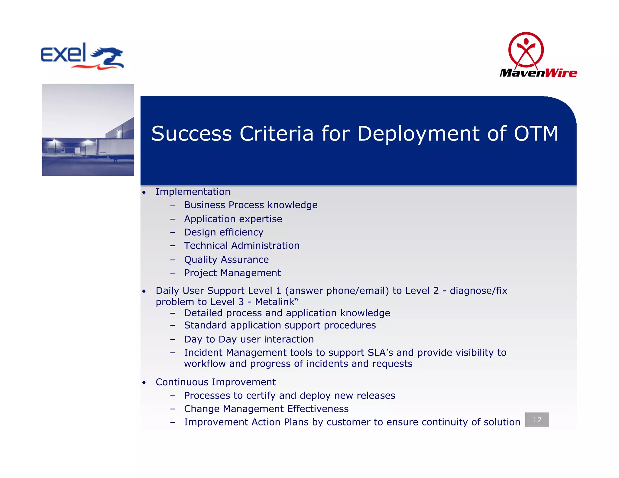 Success Criteria for Deployment of OTM

•  Implementation
     –    Business Process knowledge
     –    Application expertise
     –    Design efficiency
     –    Technical Administration
     –    Quality Assurance
     –    Project Management
•  Daily User Support Level 1 (answer phone/email) to Level 2 - diagnose/fix
  problem to Level 3 - Metalink“
     –  Detailed process and application knowledge
     –  Standard application support procedures
     –  Day to Day user interaction
     –  Incident Management tools to support SLA’s and provide visibility to
        workflow and progress of incidents and requests
•  Continuous Improvement
     –  Processes to certify and deploy new releases
     –  Change Management Effectiveness
     –  Improvement Action Plans by customer to ensure continuity of solution   12
 