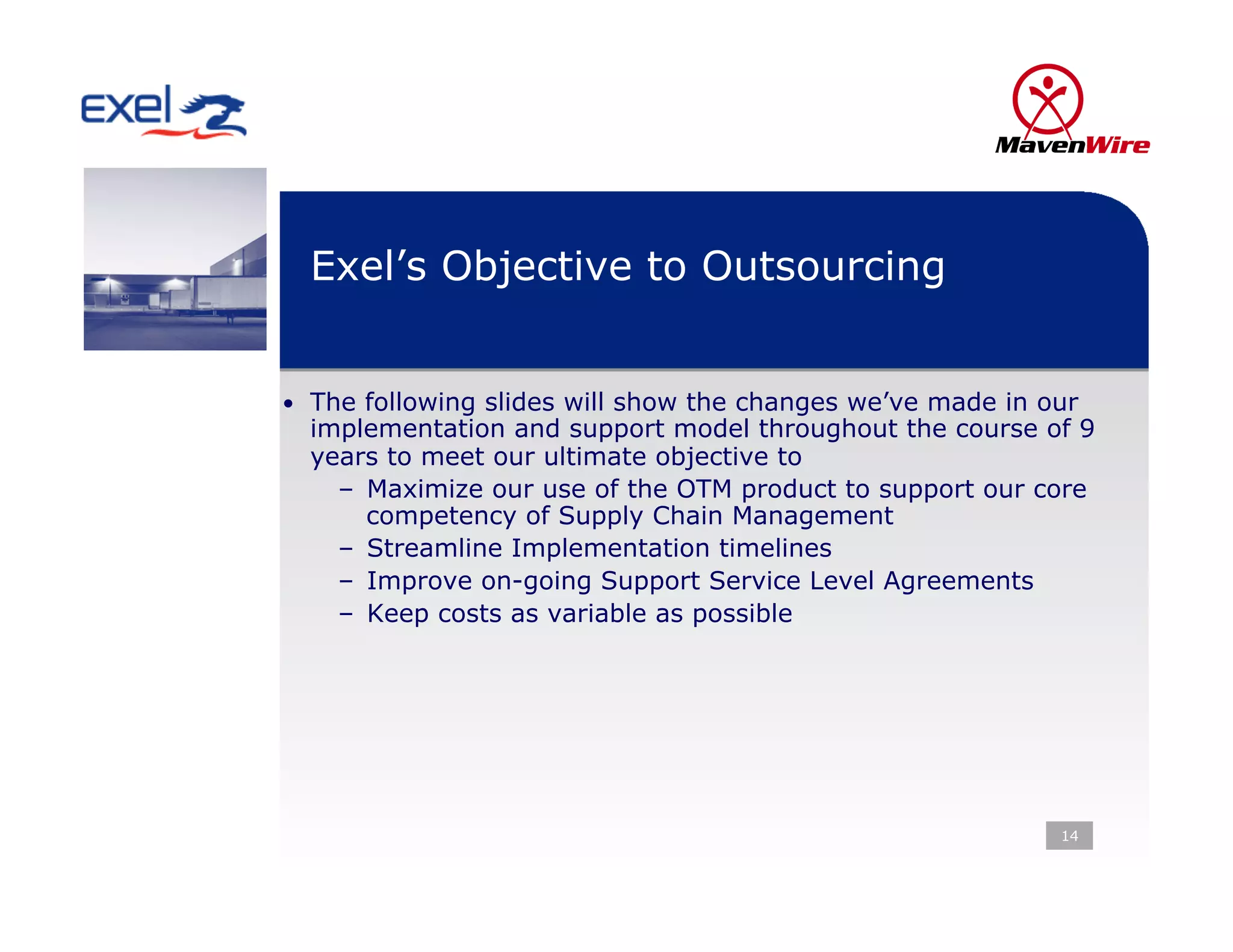 Exel’s Objective to Outsourcing


•  The following slides will show the changes we’ve made in our
  implementation and support model throughout the course of 9
  years to meet our ultimate objective to
    –  Maximize our use of the OTM product to support our core
       competency of Supply Chain Management
    –  Streamline Implementation timelines
    –  Improve on-going Support Service Level Agreements
    –  Keep costs as variable as possible




                                                             14
 