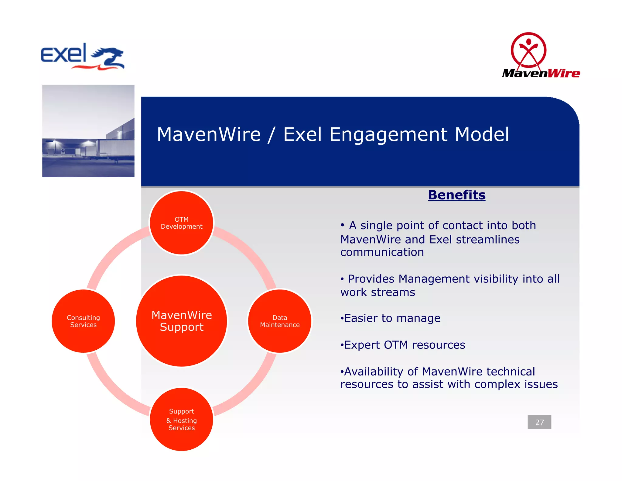 MavenWire / Exel Engagement Model


                                                          Benefits
                 OTM
              Development                 •  A single point of contact into both
                                          MavenWire and Exel streamlines
                                          communication

                                          •  Provides Management visibility into all
                                          work streams

Consulting   MavenWire         Data       • Easier to manage
 Services
              Support       Maintenance


                                          • Expert OTM resources

                                          • Availability of MavenWire technical
                                          resources to assist with complex issues

                Support
               & Hosting                                                       27
               Services
 