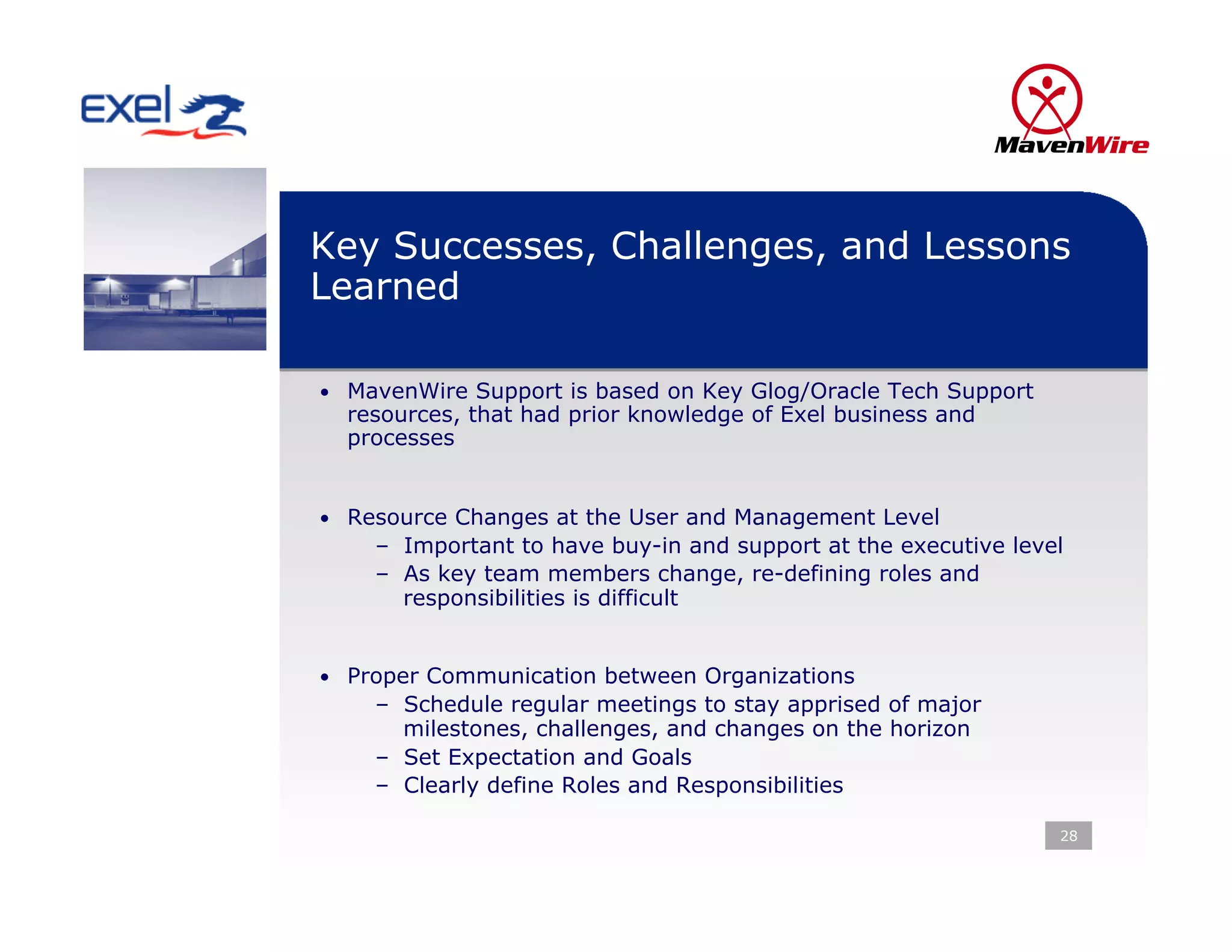 Key Successes, Challenges, and Lessons
Learned

•  MavenWire Support is based on Key Glog/Oracle Tech Support
  resources, that had prior knowledge of Exel business and
  processes


•  Resource Changes at the User and Management Level
    –  Important to have buy-in and support at the executive level
    –  As key team members change, re-defining roles and
       responsibilities is difficult


•  Proper Communication between Organizations
    –  Schedule regular meetings to stay apprised of major
       milestones, challenges, and changes on the horizon
    –  Set Expectation and Goals
    –  Clearly define Roles and Responsibilities

                                                                 28
 