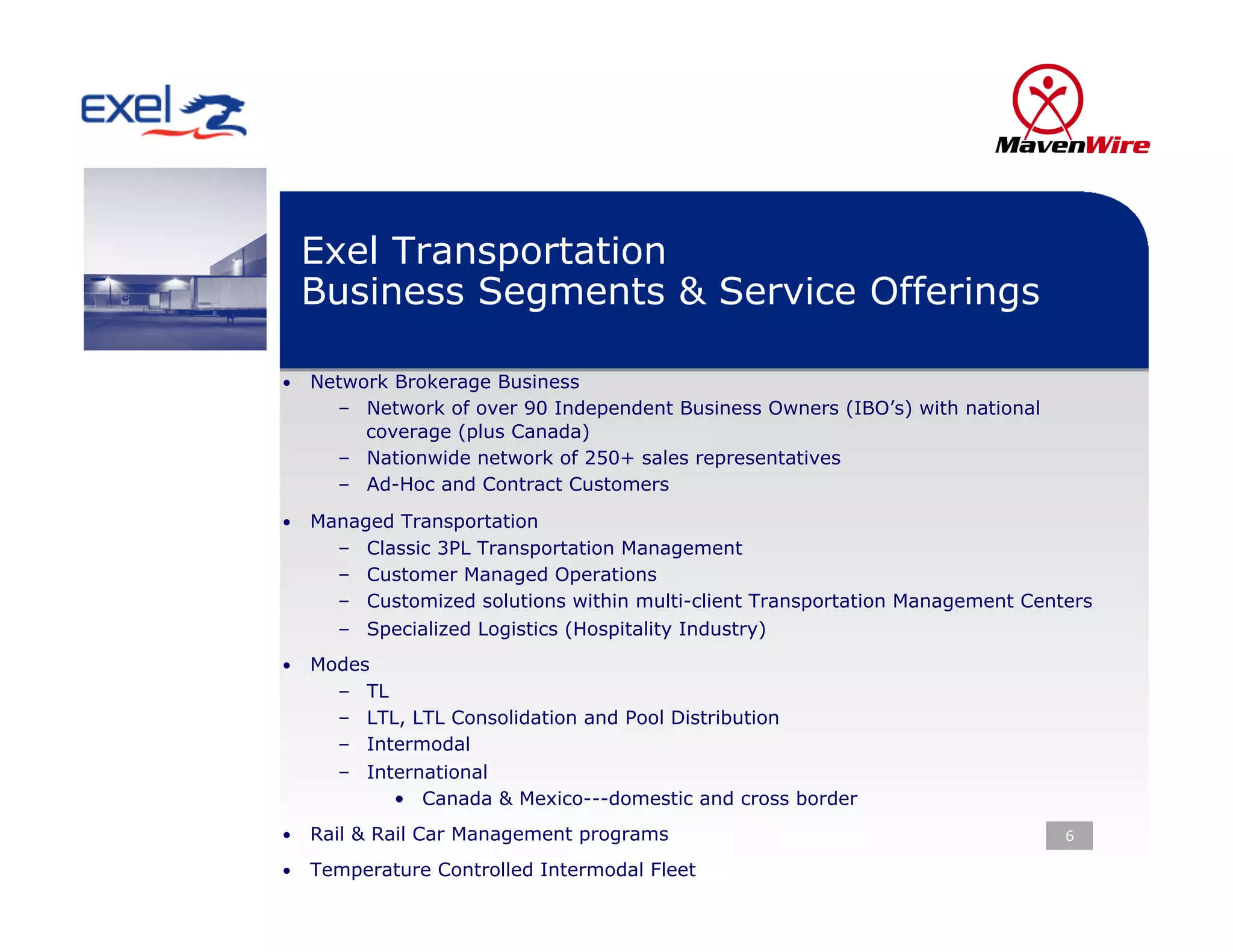Exel Transportation
 Business Segments & Service Offerings

•  Network Brokerage Business
     –  Network of over 90 Independent Business Owners (IBO’s) with national
        coverage (plus Canada)
     –  Nationwide network of 250+ sales representatives
     –  Ad-Hoc and Contract Customers
•  Managed Transportation
     –    Classic 3PL Transportation Management
     –    Customer Managed Operations
     –    Customized solutions within multi-client Transportation Management Centers
     –    Specialized Logistics (Hospitality Industry)
•  Modes
     –    TL
     –    LTL, LTL Consolidation and Pool Distribution
     –    Intermodal
     –    International
             •  Canada & Mexico---domestic and cross border
•  Rail & Rail Car Management programs                                           6

•  Temperature Controlled Intermodal Fleet
 