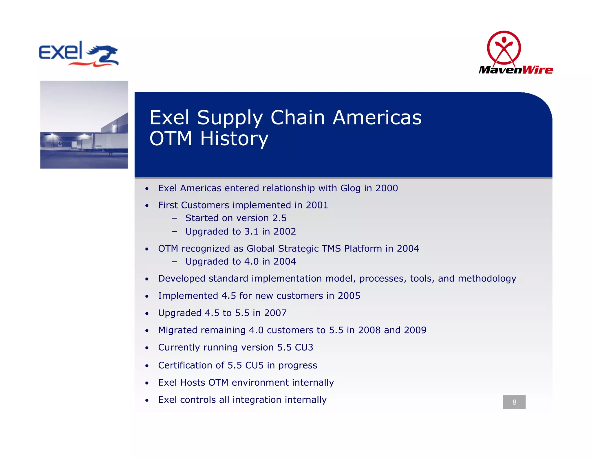 Exel Supply Chain Americas
 OTM History

•  Exel Americas entered relationship with Glog in 2000

•  First Customers implemented in 2001
      –  Started on version 2.5
      –  Upgraded to 3.1 in 2002
•  OTM recognized as Global Strategic TMS Platform in 2004
      –  Upgraded to 4.0 in 2004
•  Developed standard implementation model, processes, tools, and methodology

•  Implemented 4.5 for new customers in 2005

•  Upgraded 4.5 to 5.5 in 2007

•  Migrated remaining 4.0 customers to 5.5 in 2008 and 2009

•  Currently running version 5.5 CU3

•  Certification of 5.5 CU5 in progress

•  Exel Hosts OTM environment internally

•  Exel controls all integration internally                                 8
 