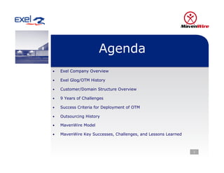 Agenda
•    Exel Company Overview

•    Exel Glog/OTM History

•    Customer/Domain Structure Overview

•    9 Years of Challenges

•    Success Criteria for Deployment of OTM

•    Outsourcing History

•    MavenWire Model

•    MavenWire Key Successes, Challenges, and Lessons Learned



                                                                2
 