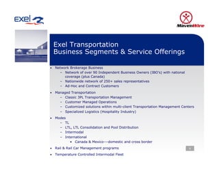 Exel Transportation
 Business Segments & Service Offerings

•  Network Brokerage Business
     –  Network of over 90 Independent Business Owners (IBO’s) with national
        coverage (plus Canada)
     –  Nationwide network of 250+ sales representatives
     –  Ad-Hoc and Contract Customers
•  Managed Transportation
     –    Classic 3PL Transportation Management
     –    Customer Managed Operations
     –    Customized solutions within multi-client Transportation Management Centers
     –    Specialized Logistics (Hospitality Industry)
•  Modes
     –    TL
     –    LTL, LTL Consolidation and Pool Distribution
     –    Intermodal
     –    International
             •  Canada & Mexico---domestic and cross border
•  Rail & Rail Car Management programs                                           6

•  Temperature Controlled Intermodal Fleet
 