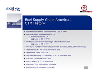 Exel Supply Chain Americas
 OTM History

•  Exel Americas entered relationship with Glog in 2000

•  First Customers implemented in 2001
      –  Started on version 2.5
      –  Upgraded to 3.1 in 2002
•  OTM recognized as Global Strategic TMS Platform in 2004
      –  Upgraded to 4.0 in 2004
•  Developed standard implementation model, processes, tools, and methodology

•  Implemented 4.5 for new customers in 2005

•  Upgraded 4.5 to 5.5 in 2007

•  Migrated remaining 4.0 customers to 5.5 in 2008 and 2009

•  Currently running version 5.5 CU3

•  Certification of 5.5 CU5 in progress

•  Exel Hosts OTM environment internally

•  Exel controls all integration internally                                 8
 