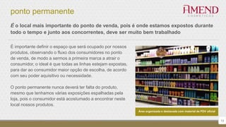 ponto permanente
13
É o local mais importante do ponto de venda, pois é onde estamos expostos durante
todo o tempo e junto aos concorrentes, deve ser muito bem trabalhado
É importante definir o espaço que será ocupado por nossos
produtos, observando o fluxo dos consumidores no ponto
de venda, de modo a sermos a primeira marca a atrair o
consumidor, o ideal é que todas as linhas estejam expostas,
para dar ao consumidor maior opção de escolha, de acordo
com seu poder aquisitivo ou necessidade.
O ponto permanente nunca deverá ter falta do produto,
mesmo que tenhamos várias exposições espalhadas pela
loja, pois o consumidor está acostumado a encontrar neste
local nossos produtos.
Área organizada e destacada com material de PDV oficial
 