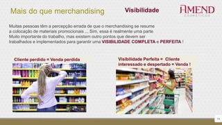 Mais do que merchandising
14
Visibilidade
Muitas pessoas têm a percepção errada de que o merchandising se resume
a colocação de materiais promocionais ... Sim, essa é realmente uma parte
Muito importante do trabalho, mas existem outro pontos que devem ser
trabalhados e implementados para garantir uma VISIBILIDADE COMPLETA e PERFEITA !
Cliente perdido = Venda perdida Visibilidade Perfeita = Cliente
interessado e despertado = Venda !
 
